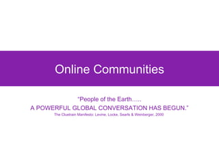 Online Communities “ People of the Earth….. A POWERFUL GLOBAL CONVERSATION HAS BEGUN.” The Cluetrain Manifesto: Levine, Locke, Searls & Weinberger, 2000  