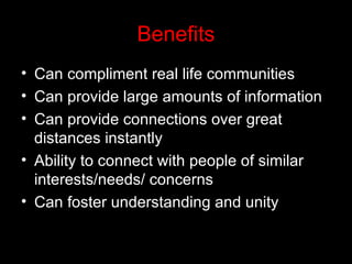 Benefits Can compliment real life communities Can provide large amounts of information Can provide connections over great distances instantly Ability to connect with people of similar interests/needs/ concerns Can foster understanding and unity 