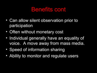 Benefits cont Can allow silent observation prior to participation Often without monetary cost Individual generally have an equality of voice.  A move away from mass media. Speed of information sharing Ability to monitor and regulate users 