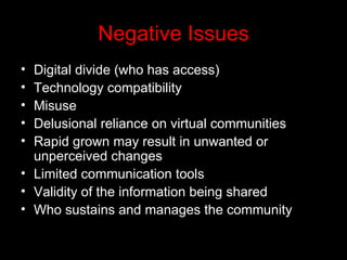 Negative Issues Digital divide (who has access) Technology compatibility Misuse Delusional reliance on virtual communities Rapid grown may result in unwanted or unperceived changes Limited communication tools Validity of the information being shared Who sustains and manages the community 