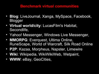 Benchmark virtual communities Blog : LiveJournal, Xanga, MySpace, Facebook, Blogger  Virtual world/city : LucasFilm's Habitat, Secondlife,  Yahoo! Messenger, Windows Live Messenger,  MMORPG : Everquest, Ultima Online, RuneScape, World of Warcraft, Silk Road Online  P2P : Kazaa, Morpheus, Napster, Limewire  Wiki : Wikipedia, WikiWikiWeb, Wetpaint,  WWW : eBay, GeoCities,  