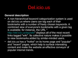 Del.icio.us General description A non-hierarchical keyword categorization system is used on del.icio.us where users can tag each of their bookmarks with a number of freely chosen keywords. A combined view of everyone's bookmarks with a given tag is available; for instance, the URL " http://del.icio.us/tag/wiki " displays all of the most recent links tagged "wiki". Its collective nature makes it possible to view bookmarks added by similar-minded users. del.icio.us has a "hotlist" on its home page and "popular" and "recent" pages, which help to surface interesting content and make the website an effective conveyor of popular internet trends. 