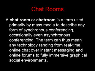 Chat Rooms A  chat room  or  chatroom  is a term used primarily by mass media to describe any form of synchronous conferencing, occasionally even asynchronous conferencing. The term can thus mean any technology ranging from real-time online chat over instant messaging and online forums to fully immersive graphical social environments.   