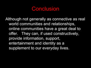 Conclusion Although not generally as connective as real world communities and relationships, online communities have a great deal to offer.  They can, if used constructively, provide information, support, entertainment and identity as a supplement to our everyday lives.  