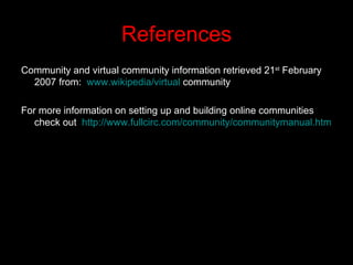 References Community and virtual community information retrieved 21 st  February 2007 from:  www.wikipedia/virtual  community For more information on setting up and building online communities check out  http://www.fullcirc.com/community/communitymanual.htm   