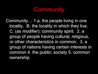 Community Community… 1.a. the people living in one locality.  B. the locality in which they live.  C. (as modifier): community spirit.  2. a group of people having cultural, religious, or other characteristics in common.  3. a group of nations having certain interests in common 4. the public; society 5. common ownership 