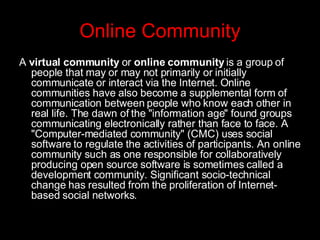 Online Community A  virtual community  or  online community  is a group of people that may or may not primarily or initially communicate or interact via the Internet. Online communities have also become a supplemental form of communication between people who know each other in real life. The dawn of the "information age" found groups communicating electronically rather than face to face. A "Computer-mediated community" (CMC) uses social software to regulate the activities of participants. An online community such as one responsible for collaboratively producing open source software is sometimes called a development community. Significant socio-technical change has resulted from the proliferation of Internet-based social networks. 
