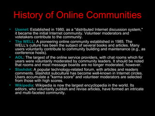 History of Online Communities Usenet : Established in 1980, as a "distributed Internet discussion system," it became the initial Internet community. Volunteer moderators and votetakers contribute to the community.  The WELL : A pioneering online community established in 1985. The WELL's culture has been the subject of several books and articles. Many users voluntarily contribute to community building and maintenance (e.g., as conference hosts).  AOL : The largest of the online service providers, with chat rooms which for years were voluntarily moderated by community leaders. It should be noted that rooms and most message boards are no longer moderated, however.  Slashdot : A popular technology-related forum, with articles and readers comments. Slashdot subculture has become well-known in Internet circles. Users accumulate a "karma score" and volunteer moderators are selected from those with high scores.  Wikipedia : Wikipedia is now the largest encyclopedia in the world. Its editors, who voluntarily publish and revise articles, have formed an intricate and multi-faceted community.  