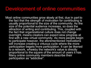 Development of online communities Most online communities grow slowly at first, due in part to the fact that the strength of motivation for contributing is usually proportional to the size of the community. As the size of the potential audience increases, so does the attraction of writing and contributing. This, coupled with the fact that organizational culture does not change overnight, means creators can expect slow progress at first with a new virtual community. As more people begin to participate however, the aforementioned motivations will increase creating a virtuous cycle where the more participation begets more participation. It can be likened to a network, whereby the network's value is directly proportional to the square of the amount of users it has. Many online community members describe their participation as "addictive".   