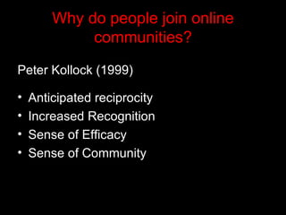 Why do people join online communities? Peter Kollock (1999)   Anticipated reciprocity Increased Recognition Sense of Efficacy  Sense of Community   