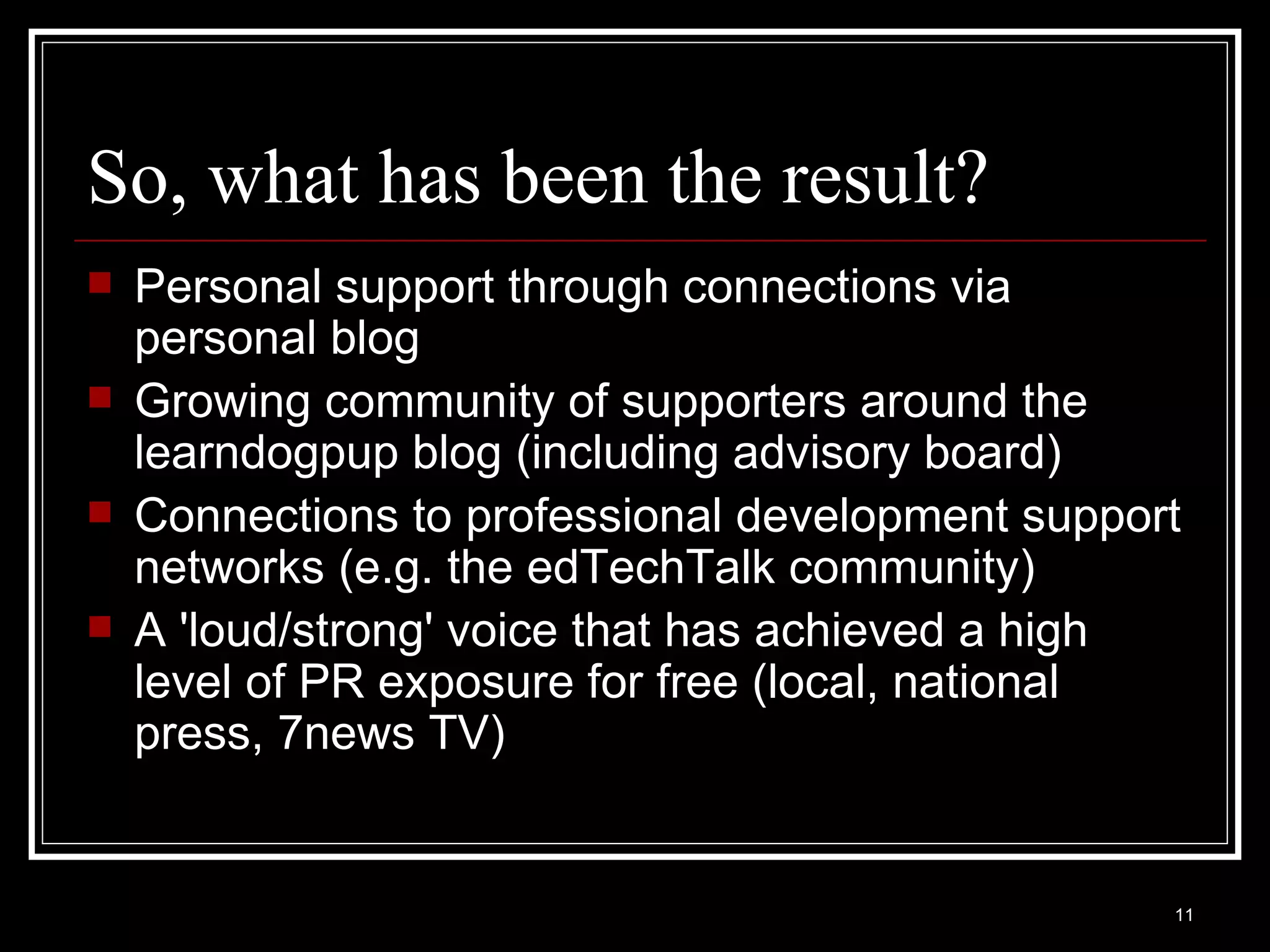 So, what has been the result? Personal support through connections via personal blog Growing community of supporters around the learndogpup blog (including advisory board) Connections to professional development support networks (e.g. the edTechTalk community) A 'loud/strong' voice that has achieved a high level of PR exposure for free (local, national press, 7news TV) 