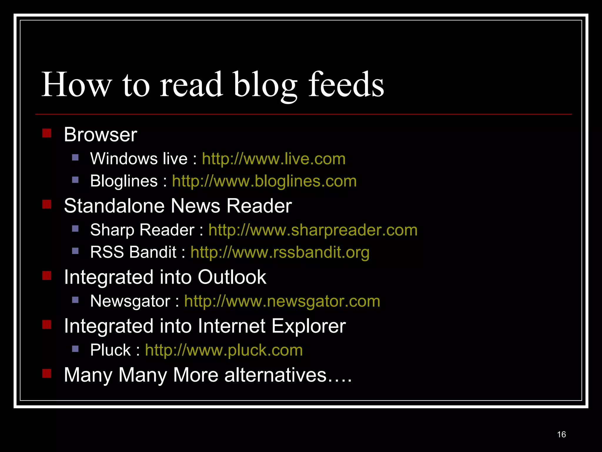 How to read blog feeds Browser Windows live :  http://www.live.com Bloglines :  http:// www.bloglines.com Standalone News Reader Sharp Reader :  http://www.sharpreader.com   RSS Bandit :  http://www.rssbandit.org   Integrated into Outlook Newsgator :  http:// www.newsgator.com Integrated into Internet Explorer Pluck :  http://www.pluck.com Many Many More alternatives…. 