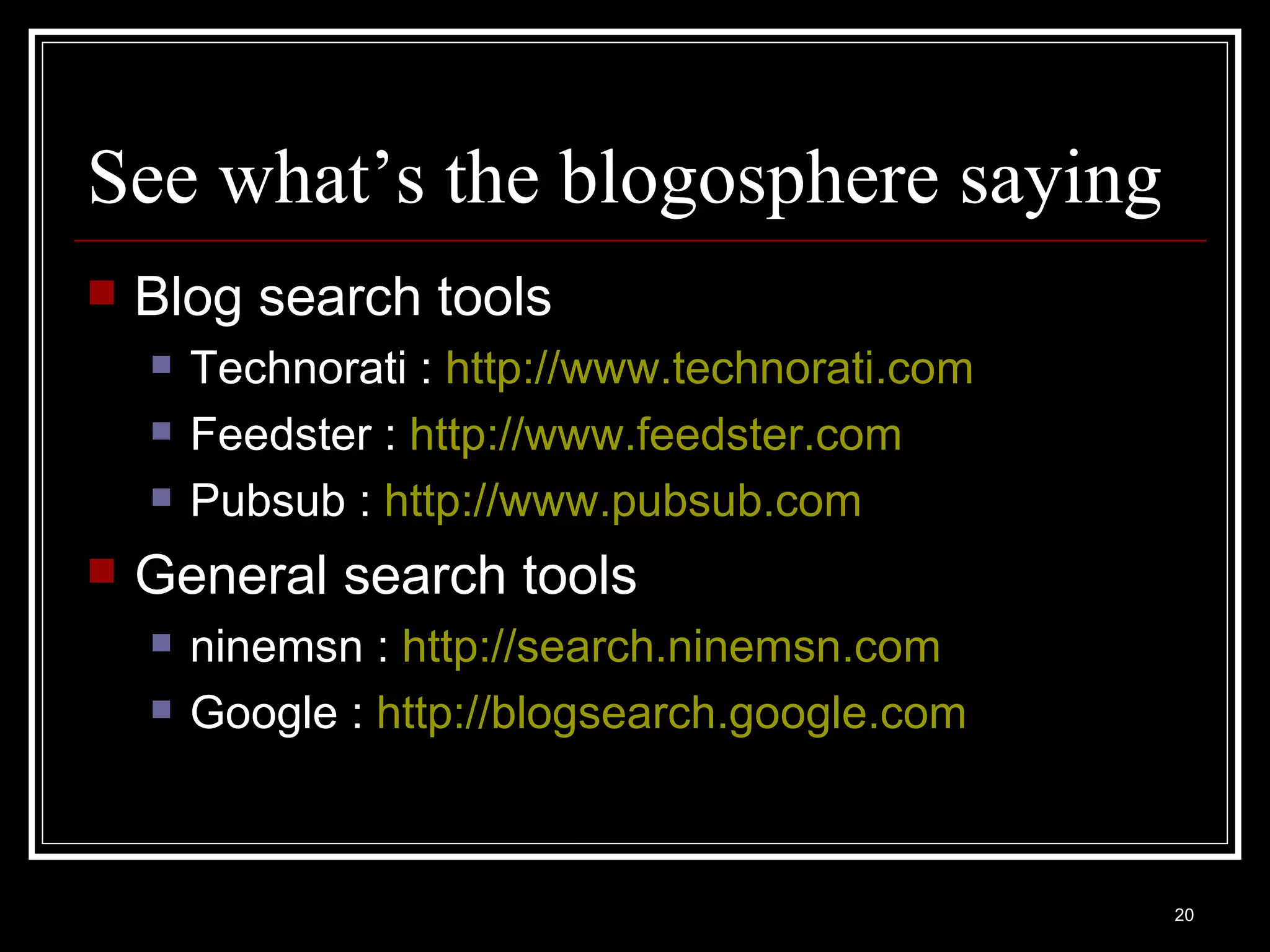 See what’s the blogosphere saying Blog search tools Technorati :  http://www.technorati.com   Feedster :  http://www.feedster.com   Pubsub :  http://www.pubsub.com   General search tools ninemsn :  http:// search.ninemsn.com   Google :  http://blogsearch.google.com   