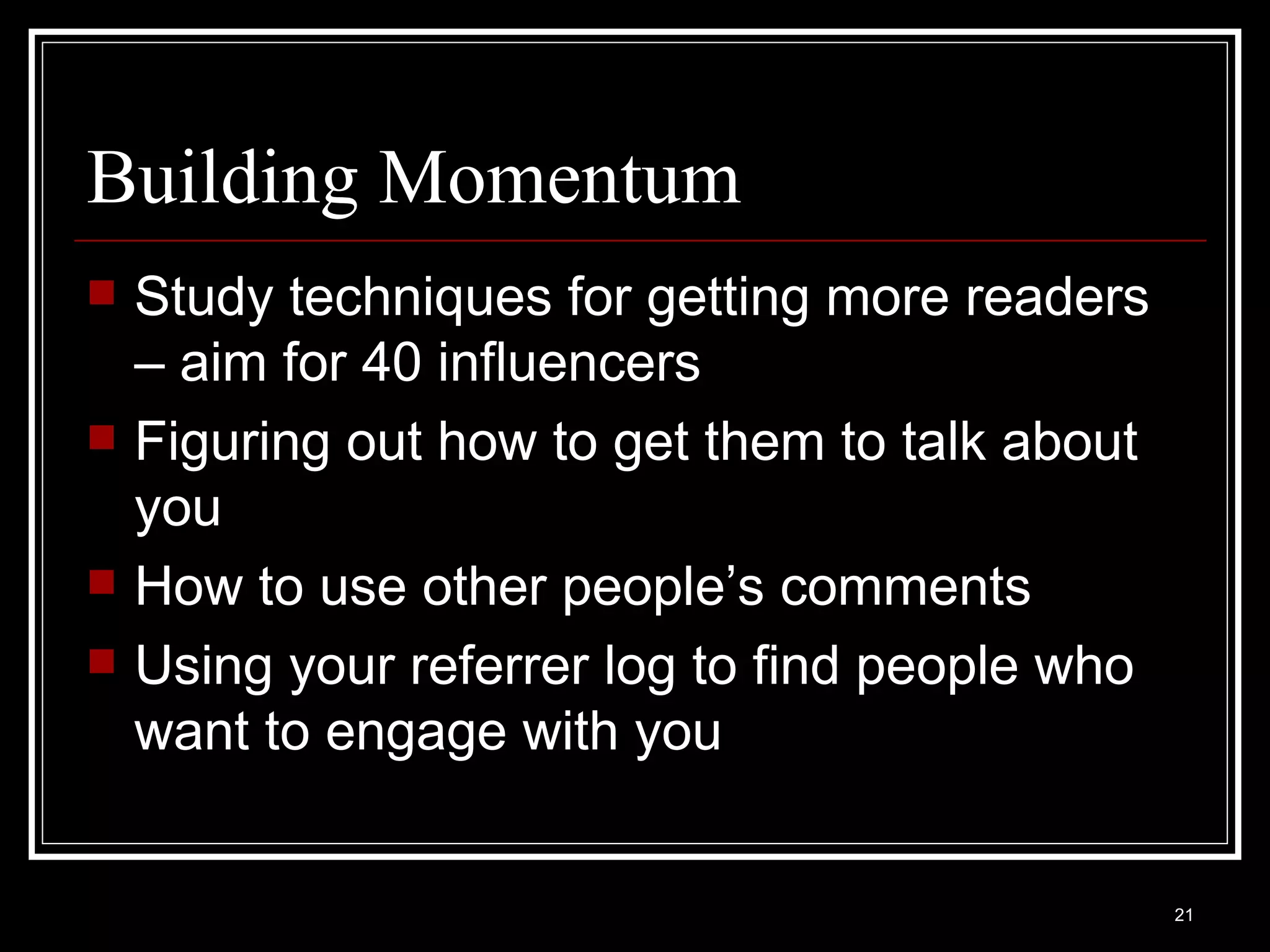 Building Momentum Study techniques for getting more readers – aim for 40 influencers Figuring out how to get them to talk about you How to use other people’s comments Using your referrer log to find people who want to engage with you 