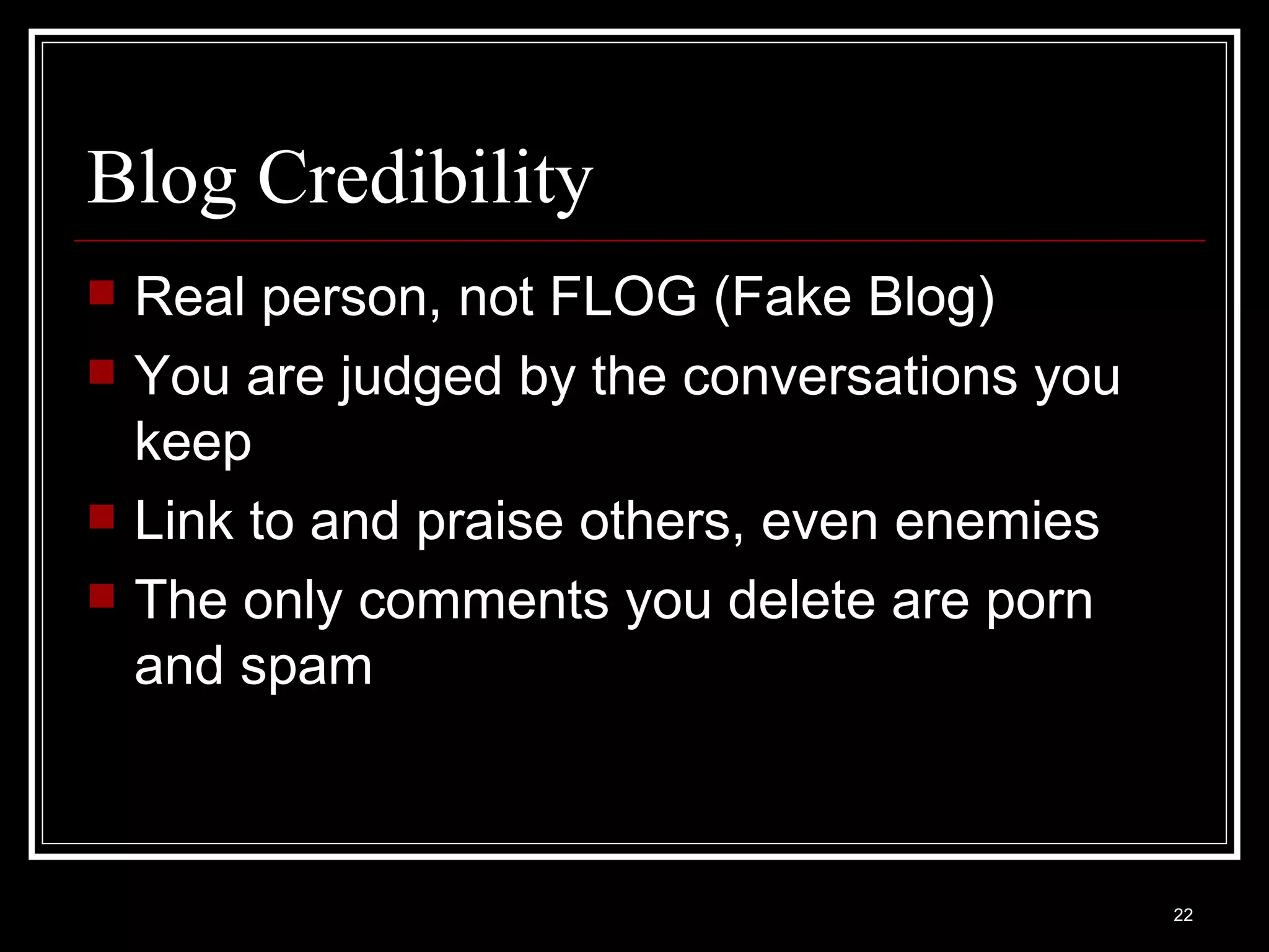 Blog Credibility Real person, not FLOG (Fake Blog) You are judged by the conversations you keep Link to and praise others, even enemies The only comments you delete are porn and spam 