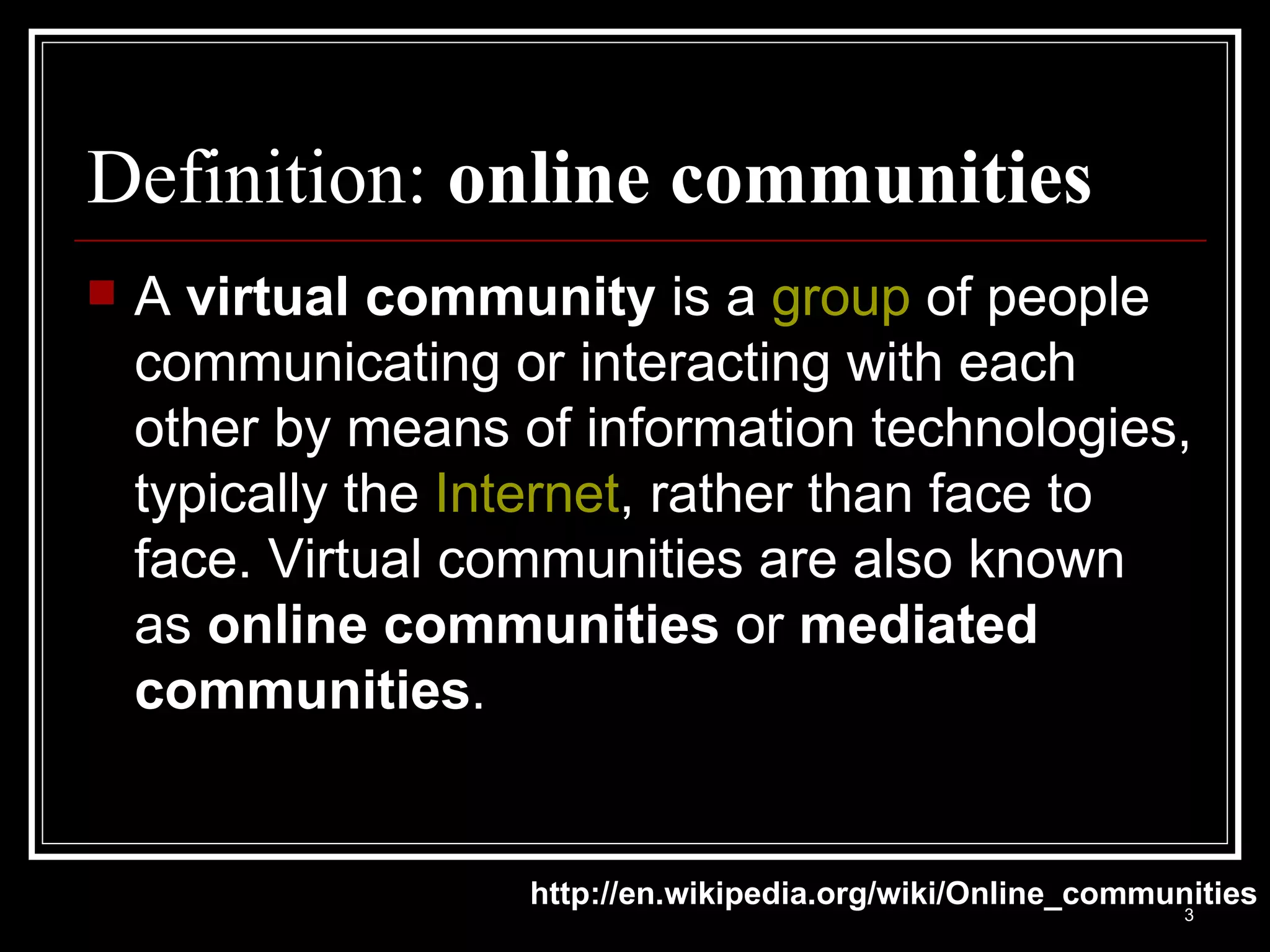 Definition:  online communities A  virtual community  is a  group  of people communicating or interacting with each other by means of information technologies, typically the  Internet , rather than face to face. Virtual communities are also known as  online communities  or  mediated communities . http://en.wikipedia.org/wiki/Online_communities 