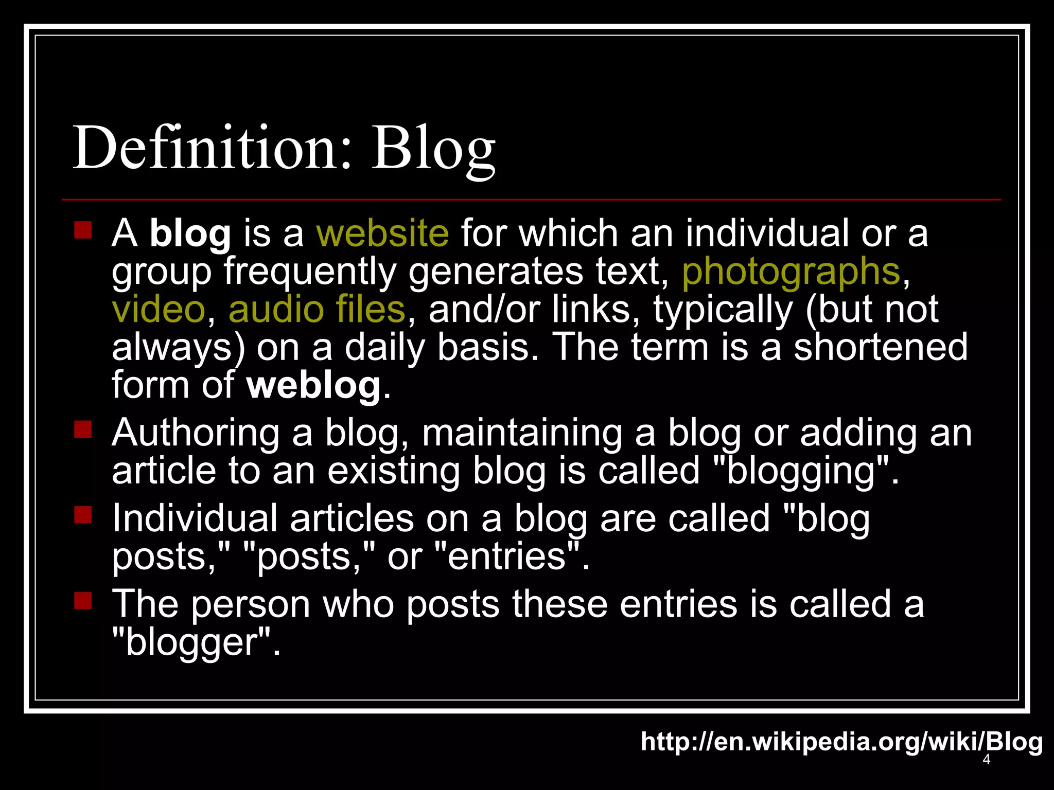 Definition: Blog A  blog  is a  website  for which an individual or a group frequently generates text,  photographs ,  video ,  audio files , and/or links, typically (but not always) on a daily basis. The term is a shortened form of  weblog .  Authoring a blog, maintaining a blog or adding an article to an existing blog is called "blogging". Individual articles on a blog are called "blog posts," "posts," or "entries".  The person who posts these entries is called a "blogger".  http://en.wikipedia.org/wiki/Blog 