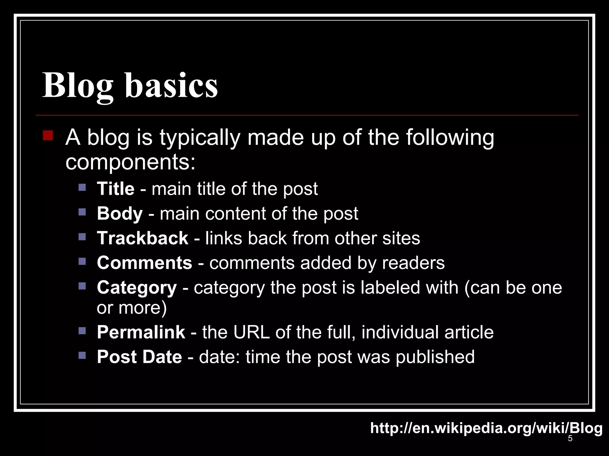 Blog basics A blog is typically made up of the following components: Title  - main title of the post Body  - main content of the post Trackback  - links back from other sites Comments  - comments added by readers Category  - category the post is labeled with (can be one or more) Permalink  - the URL of the full, individual article Post Date  - date: time the post was published http://en.wikipedia.org/wiki/Blog 