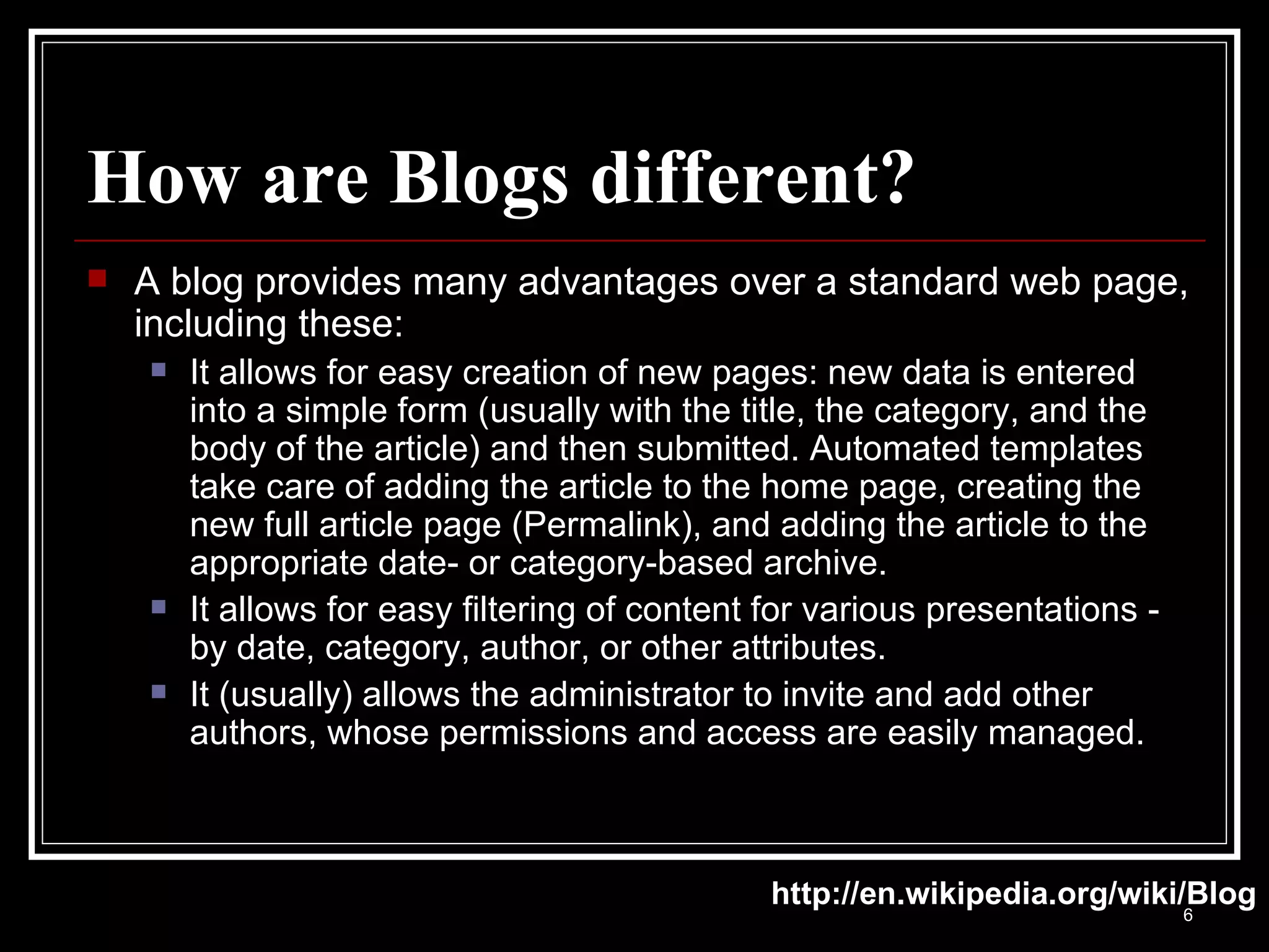 How are Blogs different? A blog provides many advantages over a standard web page, including these: It allows for easy creation of new pages: new data is entered into a simple form (usually with the title, the category, and the body of the article) and then submitted. Automated templates take care of adding the article to the home page, creating the new full article page (Permalink), and adding the article to the appropriate date- or category-based archive.  It allows for easy filtering of content for various presentations - by date, category, author, or other attributes.  It (usually) allows the administrator to invite and add other authors, whose permissions and access are easily managed.  http://en.wikipedia.org/wiki/Blog 