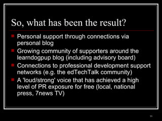 So, what has been the result? Personal support through connections via personal blog Growing community of supporters around the learndogpup blog (including advisory board) Connections to professional development support networks (e.g. the edTechTalk community) A 'loud/strong' voice that has achieved a high level of PR exposure for free (local, national press, 7news TV) 