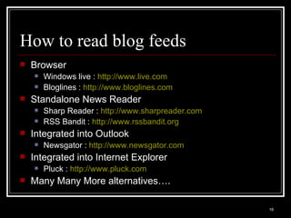 How to read blog feeds Browser Windows live :  http://www.live.com Bloglines :  http:// www.bloglines.com Standalone News Reader Sharp Reader :  http://www.sharpreader.com   RSS Bandit :  http://www.rssbandit.org   Integrated into Outlook Newsgator :  http:// www.newsgator.com Integrated into Internet Explorer Pluck :  http://www.pluck.com Many Many More alternatives…. 