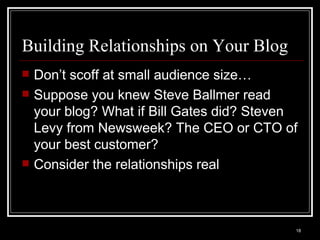 Building Relationships on Your Blog Don’t scoff at small audience size… Suppose you knew Steve Ballmer read your blog? What if Bill Gates did? Steven Levy from Newsweek? The CEO or CTO of your best customer? Consider the relationships real 