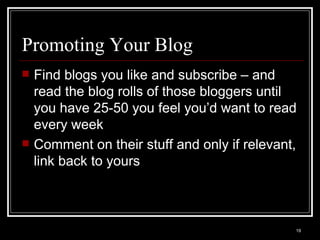 Promoting Your Blog Find blogs you like and subscribe – and read the blog rolls of those bloggers until you have 25-50 you feel you’d want to read every week Comment on their stuff and only if relevant, link back to yours 