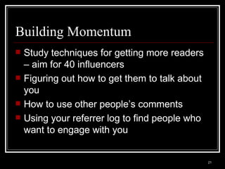 Building Momentum Study techniques for getting more readers – aim for 40 influencers Figuring out how to get them to talk about you How to use other people’s comments Using your referrer log to find people who want to engage with you 
