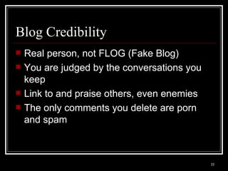 Blog Credibility Real person, not FLOG (Fake Blog) You are judged by the conversations you keep Link to and praise others, even enemies The only comments you delete are porn and spam 