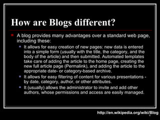 How are Blogs different? A blog provides many advantages over a standard web page, including these: It allows for easy creation of new pages: new data is entered into a simple form (usually with the title, the category, and the body of the article) and then submitted. Automated templates take care of adding the article to the home page, creating the new full article page (Permalink), and adding the article to the appropriate date- or category-based archive.  It allows for easy filtering of content for various presentations - by date, category, author, or other attributes.  It (usually) allows the administrator to invite and add other authors, whose permissions and access are easily managed.  http://en.wikipedia.org/wiki/Blog 