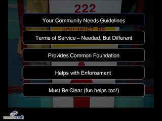 Your Community Needs Guidelines Terms of Service – Needed, But Different Helps with Enforcement  Provides Common Foundation Must Be Clear (fun helps too!) 