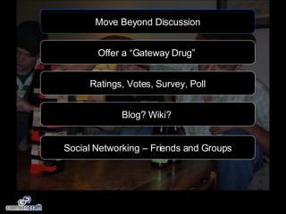 Move Beyond Discussion Offer a “Gateway Drug”  Blog? Wiki?  Ratings, Votes, Survey, Poll Social Networking – Friends and Groups 