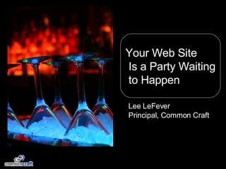 Your Web Site Is a Party Waiting to Happen Lee LeFever Principal, Common Craft 