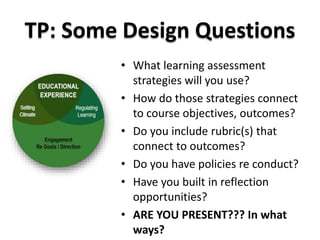 TP: Some Design Questions 
• What learning assessment 
strategies will you use? 
• How do those strategies connect 
to course objectives, outcomes? 
• Do you include rubric(s) that 
connect to outcomes? 
• Do you have policies re conduct? 
• Have you built in reflection 
opportunities? 
• ARE YOU PRESENT??? In what 
ways? 
 