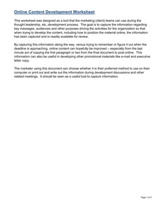 Online Content Development Worksheet
This worksheet was designed as a tool that the marketing (client) teams can use during the
thought leadership, etc..development process. The goal is to capture the information regarding
key messages, audiences and other purposes driving the activities for the organization so that
when trying to develop the content, including how to position the material online, the information
has been captured and is readily available for review.

By capturing this information along the way, versus trying to remember or figure it out when the
deadline is approaching, online content can hopefully be improved – especially from the last
minute act of copying the first paragraph or two from the final document to post online. This
information can also be useful in developing other promotional materials like e-mail and executive
letter copy.

The marketer using this document can choose whether it is their preferred method to use on their
computer or print out and write out the information during development discussions and other
related meetings. It should be seen as a useful tool to capture information.




                                                                                            Page 1 of 3
 