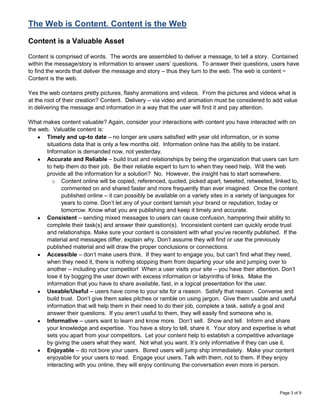 The Web is Content. Content is the Web

Content is a Valuable Asset

Content is comprised of words. The words are assembled to deliver a message, to tell a story. Contained
within the message/story is information to answer users‟ questions. To answer their questions, users have
to find the words that deliver the message and story – thus they turn to the web. The web is content ~
Content is the web.

Yes the web contains pretty pictures, flashy animations and videos. From the pictures and videos what is
at the root of their creation? Content. Delivery – via video and animation must be considered to add value
in delivering the message and information in a way that the user will find it and pay attention.

What makes content valuable? Again, consider your interactions with content you have interacted with on
the web. Valuable content is:
       Timely and up-to date – no longer are users satisfied with year old information, or in some
       situations data that is only a few months old. Information online has the ability to be instant.
       Information is demanded now, not yesterday.
       Accurate and Reliable – build trust and relationships by being the organization that users can turn
       to help them do their job. Be their reliable expert to turn to when they need help. Will the web
       provide all the information for a solution? No. However, the insight has to start somewhere.
         o Content online will be copied, referenced, quoted, picked apart, tweeted, retweeted, linked to,
             commented on and shared faster and more frequently than ever imagined. Once the content
             published online – it can possibly be available on a variety sites in a variety of languages for
             years to come. Don‟t let any of your content tarnish your brand or reputation, today or
             tomorrow. Know what you are publishing and keep it timely and accurate.
       Consistent – sending mixed messages to users can cause confusion, hampering their ability to
       complete their task(s) and answer their question(s). Inconsistent content can quickly erode trust
       and relationships. Make sure your content is consistent with what you‟ve recently published. If the
       material and messages differ, explain why. Don‟t assume they will find or use the previously
       published material and will draw the proper conclusions or connections.
       Accessible – don‟t make users think. If they want to engage you, but can‟t find what they need,
       when they need it, there is nothing stopping them from departing your site and jumping over to
       another – including your competitor! When a user visits your site – you have their attention. Don‟t
       lose it by bogging the user down with excess information or labyrinths of links. Make the
       information that you have to share available, fast, in a logical presentation for the user.
       Useable/Useful – users have come to your site for a reason. Satisfy that reason. Converse and
       build trust. Don‟t give them sales pitches or ramble on using jargon. Give them usable and useful
       information that will help them in their need to do their job, complete a task, satisfy a goal and
       answer their questions. If you aren‟t useful to them, they will easily find someone who is.
       Informative – users want to learn and know more. Don‟t sell. Show and tell. Inform and share
       your knowledge and expertise. You have a story to tell, share it. Your story and expertise is what
       sets you apart from your competitors. Let your content help to establish a competitive advantage
       by giving the users what they want. Not what you want. It‟s only informative if they can use it.
       Enjoyable – do not bore your users. Bored users will jump ship immediately. Make your content
       enjoyable for your users to read. Engage your users. Talk with them, not to them. If they enjoy
       interacting with you online, they will enjoy continuing the conversation even more in person.



                                                                                                     Page 3 of 9
 