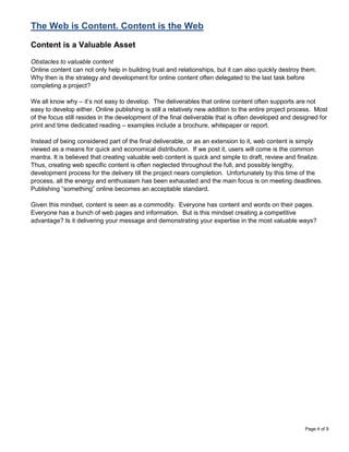 The Web is Content. Content is the Web

Content is a Valuable Asset

Obstacles to valuable content
Online content can not only help in building trust and relationships, but it can also quickly destroy them.
Why then is the strategy and development for online content often delegated to the last task before
completing a project?

We all know why – it‟s not easy to develop. The deliverables that online content often supports are not
easy to develop either. Online publishing is still a relatively new addition to the entire project process. Most
of the focus still resides in the development of the final deliverable that is often developed and designed for
print and time dedicated reading – examples include a brochure, whitepaper or report.

Instead of being considered part of the final deliverable, or as an extension to it, web content is simply
viewed as a means for quick and economical distribution. If we post it, users will come is the common
mantra. It is believed that creating valuable web content is quick and simple to draft, review and finalize.
Thus, creating web specific content is often neglected throughout the full, and possibly lengthy,
development process for the delivery till the project nears completion. Unfortunately by this time of the
process, all the energy and enthusiasm has been exhausted and the main focus is on meeting deadlines.
Publishing “something” online becomes an acceptable standard.

Given this mindset, content is seen as a commodity. Everyone has content and words on their pages.
Everyone has a bunch of web pages and information. But is this mindset creating a competitive
advantage? Is it delivering your message and demonstrating your expertise in the most valuable ways?




                                                                                                       Page 4 of 9
 