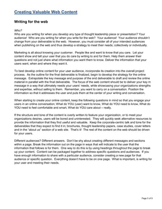 Creating Valuable Web Content

Writing for the web

Who?
Who are you writing for when you develop any type of thought leadership piece or presentation? Your
audience! Who are you writing for when you write for the web? Your audience! Your audience shouldn‟t
change from your deliverable to the web. However, you must consider all of your intended audiences
when publishing on the web and thus develop a strategy to meet their needs; collectively or individually.

Marketing is all about knowing your customer. People like and want to know that you care. Let your
content show and tell your user that you do care by writing to and for them. Help them answer their
questions and not just share what information you want them to know. Deliver the information that your
users want, when and where they want it.

To best develop online content for your user audience, incorporate its creation into the overall project
process. As the outline for the final deliverable is finalized, begin to develop the strategy for the online
message. Extrapolate the key message and purpose of the end deliverable to draft and review the online
material in parallel with the final deliverable. The focus of the web content should be to deliver your key m
message in a way that ultimately needs your users‟ needs, while showcasing your organizations strengths
and expertise, without selling to them. Remember, you want to carry on a conversation. Position the
information so that it addresses the user and puts them at the center of your writing and conversation.

When starting to create your online content, keep the following questions in mind so that you engage your
users in an online conversation; What do YOU (user) want to know, What do YOU need to know, What do
YOU need to feel comfortable and smart, What do YOU care about – really.

If the structure and tone of the content is overly written to feature your organization, or to meet your
organizations desires, users will be bored and uninterested. They will quickly seek alternative resources to
provide the information that they find useful and valuable. Keep the corporate-centric talk and tone for the
deliverables that they expect to find it in; brochures, thought leadership papers, case studies, cover letters
and in the “about us” section of a web site. That‟s it! The rest of the content on the web should be driven
for your users.

Different audiences? Different answers. Don‟t be shy about creating different messages and sections
within a page. Break the information out on the page in ways that will indicate to the user that the
information that follows is for them. One way to do this is by using headings throughout the page to break
up your content. Content can be packaged together to address specific questions and audiences. If you
have enough information to share with a particular audience, consider creating a new page for that
audience or specific question. Everything doesn‟t have to be on one page. What is important, is writing for
your user and meeting their needs.




                                                                                                     Page 5 of 9
 
