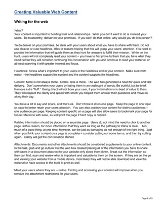 Creating Valuable Web Content

Writing for the web

What?
Your content is important to building trust and relationships. What you don‟t want to do is mislead your
users. Be trustworthy, deliver on your promises. If you can‟t do that online, why would you do it in person?

To do deliver on your promises, be clear with your users about what you have to share with them. Do not
use cleaver or cute headlines, titles or teasers hoping that this will grasp your users‟ attention. You need to
provide the information that will guide them as they hunt for answers to fulfill their mission. While on the
hunt, users will not completely read your content – you have to first prove to them that you have what they
need before they will consider continuing the conversation with you and continue to read your material, or
at least scanning it with greater interest and focus.

Headlines: Stress what‟s important to your users in the headlines and in your content. Make sure both
match –the headlines support the content and the content supports the headlines.

Content: More is not always more. Online, less is more. The web has generated a need for quick and fast
delivery. Don‟t overwhelm your users by losing them in an onslaught of words. Be truthful, but be brief.
Remove extra “fluff.” Being direct will not bore your user, if your information is in deed of value to them.
They will respect the clarity and speed with which you helped them answer their questions and move on
along their day.

You have a lot to say and share, and that‟s ok. Don‟t throw it all on one page. Keep the page to one topic
or issue to better retain your users attention. You can also position your content for distinct audiences –
one audience per page. Keeping content specific on a page will also allow users to bookmark your page for
future reference with ease, as well print the page if hard copy is desired.

Related information should be placed on a separate page. Users do not mind the need to click to another
page, within reason, for more information that they want as long as the pathway to follow is clear. Too
much of a good thing, at one time, however, can be just as damaging as not enough of the right thing. Just
when you think your content on a page is complete – consider cutting out some terms, and then try cutting
again. Clarity will get the conversation started.

Attachments: Documents and other attachments should be considered supplements to your online content.
In the fast, grab and go culture that the web has created placing all of the information you have to share
with users in a document attached to your website only slows them down. Break out the information so
they can find, scan and review what is important and valuable to them on the screen. If they are on the go
and viewing your website from a mobile device, most likely they will not be able download and view the
material or have access to the tools to print as well.

Meet your users where they are – online. Finding and accessing your content will improve when you
remove the attachment restrictions for your users.




                                                                                                       Page 6 of 9
 