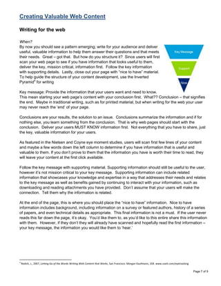 Creating Valuable Web Content

Writing for the web

When?
By now you should see a pattern emerging; write for your audience and deliver
useful, valuable information to help them answer their questions and that meets
their needs. Great – got that. But how do you structure it? Since users will first
scan your web page to see if you have information that looks useful to them,
deliver the key, mission critical, information first. Follow the key information
with supporting details. Lastly, close out your page with “nice to have” material.
To help guide the structure of your content development, use the Inverted
Pyramid4 for writing

Key message: Provide the information that your users want and need to know.
This mean starting your web page‟s content with your conclusion first. What?? Conclusion – that signifies
the end. Maybe in traditional writing, such as for printed material, but when writing for the web your user
may never reach the „end‟ of your page.

Conclusions are your results, the solution to an issue. Conclusions summarize the information and if for
nothing else, you learn something from the conclusion. That is why web pages should start with the
conclusion. Deliver your users MUST KNOW information first. Not everything that you have to share, just
the key, valuable information for your users.

As featured in the Nielsen and Coyne eye moment studies, users will scan first few lines of your content
and maybe a few words down the left column to determine if you have information that is useful and
valuable to them. If you don‟t prove to them that the information you have is worth their time to read, they
will leave your content at the first click available.

Follow the key message with supporting material. Supporting information should still be useful to the user,
however it‟s not mission critical to your key message. Supporting information can include related
information that showcases your knowledge and expertise in a way that addresses their needs and relates
to the key message as well as benefits gained by continuing to interact with your information, such as
downloading and reading attachments you have provided. Don‟t assume that your users will make the
connection. Tell them why the information is related.

At the end of the page, this is where you should place the “nice to have” information. Nice to have
information includes background, including information on a survey or featured authors, history of a series
of papers, and even technical details as appropriate. This final information is not a must. If the user never
reads this far down the page, it‟s okay. You‟d like them to, as you‟d like to this entire share this information
with them. However, if they don‟t they will already have scanned and hopefully read the first information –
your key message, the information you would like them to „hear.‟




4
    Redish, J., 2007, Letting Go of the Words Writing Web Content that Works, San Francisco: Morgan Kaufmann, 104. www.useit.com/eyetracking

                                                                                                                                               Page 7 of 9
 