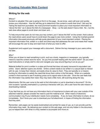 Creating Valuable Web Content

Writing for the web

Where?
Content is valuable if the user is going to find it on the page. As we know, users will scan and quickly
review your information. How far will they go to determine if the content is worth their time? Not very far.
Taking the lead from journalists, the most prominent location to place your most important information is
“above the fold,” as in above the fold of a newspaper. Okay – so the web doesn‟t have a fold. No – but the
web does allow pages to scroll down and down and…..

To help ensure that users do not miss your key content, put it “above the fold” on the screen; that is above
the need where users would have to scroll down the page to see more content. Using the inverted pyramid
information discussed previously will help guide placement of your most important content. Placing the
important information first, written in a clear and direct way that addresses the user and meets their needs
will encourage the user to stop and read more of what you have to offer.

Supplement and support your message with a document. Deliver the key message to your users online,
not later.

Why?
When you sit down to read something in print, such as a book, magazine or newspaper, you typically
intend to read the content word for word. Do you find yourself reading with the same intent? Do you even
read instructions or simply start to click and navigate your way around figuring it out as you go?

Material drafted for print is written in a style and format that does not easily transcend to equivalent use
online. Users‟ attention spans are shorter. Online content needs to be written in a casual style to interact
with its user, to keep their interest, and easily show its value to them. They are typically on a mission,
hunting for information to satisfy the need that drove them online in the first place. When on a website,
content is first scanned to see if anything jumps out to signal value to the user. Once the user feels that
the information may satisfy their need, they may read a little more, still scanning along the way.

Attachments: Did the user come to the web to find information or just to download a document? On the
rare occasion, typically preempted b y a previous interaction with you, will a user have the sole mission of
downloading material.

If you feel that you do not have any information that is of importance to share with your user outside of the
attached material, please consider the need to post the material at all. Other means of electronic
communication may fit your distribution needs more completely. If you do have information to share, do so
immediately. Don‟t force your user to download your full attachment, in hopes of finding the information
that they want.

Remember, web pages can be easily bookmarked and printed for ease of use, as it can provide just the
information they need. By delivering your content on the web page, and not only hidden in the document,
you‟ve helped them with what it is they needed to accomplish and move on.




                                                                                                     Page 8 of 9
 