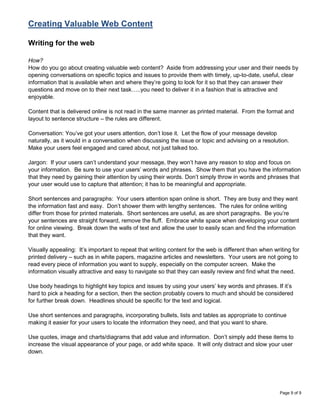 Creating Valuable Web Content

Writing for the web

How?
How do you go about creating valuable web content? Aside from addressing your user and their needs by
opening conversations on specific topics and issues to provide them with timely, up-to-date, useful, clear
information that is available when and where they‟re going to look for it so that they can answer their
questions and move on to their next task…..you need to deliver it in a fashion that is attractive and
enjoyable.

Content that is delivered online is not read in the same manner as printed material. From the format and
layout to sentence structure – the rules are different.

Conversation: You‟ve got your users attention, don‟t lose it. Let the flow of your message develop
naturally, as it would in a conversation when discussing the issue or topic and advising on a resolution.
Make your users feel engaged and cared about, not just talked too.

Jargon: If your users can‟t understand your message, they won‟t have any reason to stop and focus on
your information. Be sure to use your users‟ words and phrases. Show them that you have the information
that they need by gaining their attention by using their words. Don‟t simply throw in words and phrases that
your user would use to capture that attention; it has to be meaningful and appropriate.

Short sentences and paragraphs: Your users attention span online is short. They are busy and they want
the information fast and easy. Don‟t shower them with lengthy sentences. The rules for online writing
differ from those for printed materials. Short sentences are useful, as are short paragraphs. Be you‟re
your sentences are straight forward, remove the fluff. Embrace white space when developing your content
for online viewing. Break down the walls of text and allow the user to easily scan and find the information
that they want.

Visually appealing: It‟s important to repeat that writing content for the web is different than when writing for
printed delivery – such as in white papers, magazine articles and newsletters. Your users are not going to
read every piece of information you want to supply, especially on the computer screen. Make the
information visually attractive and easy to navigate so that they can easily review and find what the need.

Use body headings to highlight key topics and issues by using your users‟ key words and phrases. If it‟s
hard to pick a heading for a section, then the section probably covers to much and should be considered
for further break down. Headlines should be specific for the text and logical.

Use short sentences and paragraphs, incorporating bullets, lists and tables as appropriate to continue
making it easier for your users to locate the information they need, and that you want to share.

Use quotes, image and charts/diagrams that add value and information. Don‟t simply add these items to
increase the visual appearance of your page, or add white space. It will only distract and slow your user
down.




                                                                                                       Page 9 of 9
 