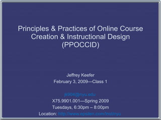 Principles & Practices of Online Course Creation & Instructional Design (PPOCCID) Jeffrey Keefer February 3, 2009—Class 1 [email_address]   X75.9901.001—Spring 2009 Tuesdays, 6:30pm – 8:00pm Location:  http://www.epsilen.com/Inst/nyu   
