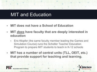 Unless otherwise specified this work is licensed under a Creative Commons Attribution 3.0 License.
MIT and Education
• MIT does not have a School of Education
• MIT does have faculty that are deeply interested in
education
• Eric Klopfer (the same faculty member leading the Games and
Simulation Course) runs the Scheller Teacher Education
Program to prepare MIT students to teach in K-12 schools
• MIT has a number of central units (TLL, OEIT, etc.)
that provide support for teaching and learning.
23
 