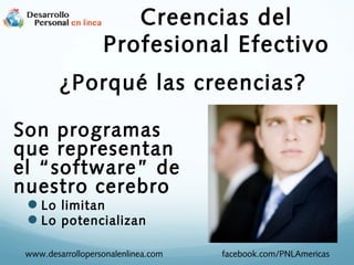 Creencias del
Profesional Efectivo
¿Porqué las creencias?
Son programas
que representan
el “software” de
nuestro cerebro
Lo limitan
Lo potencializan

www.desarrollopersonalenlinea.com

facebook.com/PNLAmericas

 