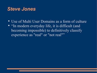 Steve Jones Use of Multi User Domains as a form of culture “ In modern everyday life, it is difficult (and becoming impossible) to definitively classify experience as "real" or "not real"” 