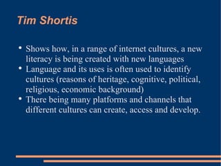 Tim Shortis Shows how, in a range of internet cultures, a new literacy is being created with new languages Language and its uses is often used to identify cultures (reasons of heritage, cognitive, political, religious, economic background)  There being many platforms and channels that different cultures can create, access and develop. 