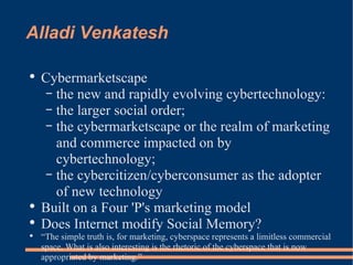 Alladi Venkatesh Cybermarketscape the new and rapidly evolving cybertechnology: the larger social order; the cybermarketscape or the realm of marketing and commerce impacted on by cybertechnology; the cybercitizen/cyberconsumer as the adopter of new technology  Built on a Four 'P's marketing model Does Internet modify Social Memory? “ The simple truth is, for marketing, cyberspace represents a limitless commercial space. What is also interesting is the rhetoric of the cyberspace that is now appropriated by marketing.” 