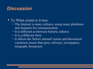Discussion To What extent is it true: The Internet is many cultures, using many platforms and channels for communication It is different as between historic cultures It is a different form It affects the 'before internet' norms and theoretical constructs (more than post, railways, newspapers, telegraph, broadcast) 