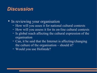 Discussion In reviewing your organisation How will you asses it for national cultural contexts How will you assess it for its on-line cultural contexts Is global reach affecting the cultural expression of the organisation Can, it be said that the Internet is affecting/changing the culture of the organisation – should it? Would you use Hofstede? 